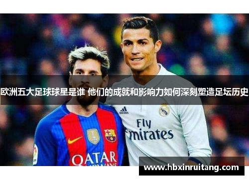 欧洲五大足球球星是谁 他们的成就和影响力如何深刻塑造足坛历史